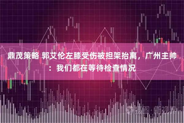 鼎茂策略 郭艾伦左膝受伤被担架抬离，广州主帅：我们都在等待检查情况