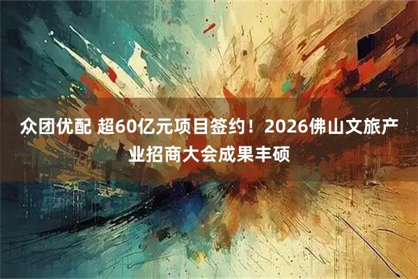 众团优配 超60亿元项目签约！2026佛山文旅产业招商大会成果丰硕