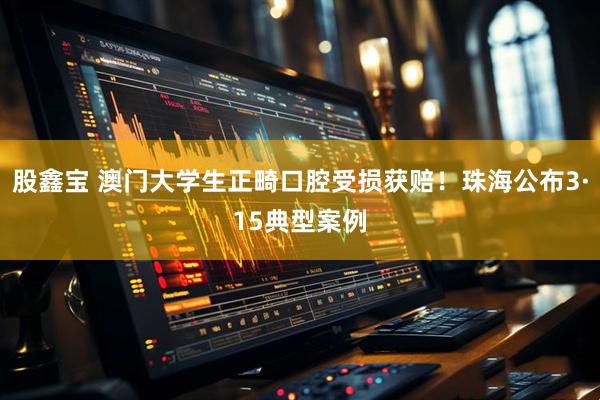 股鑫宝 澳门大学生正畸口腔受损获赔！珠海公布3·15典型案例