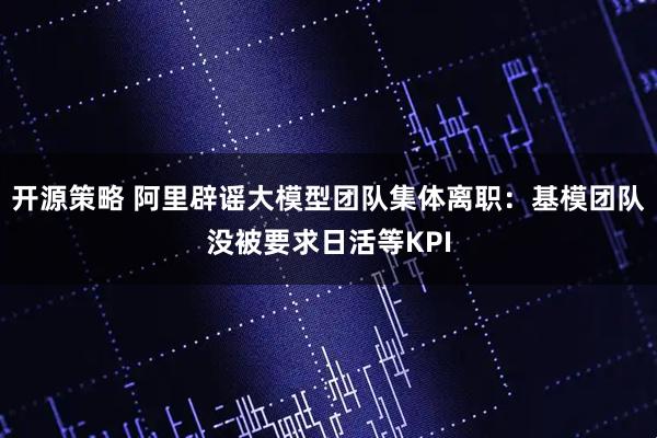 开源策略 阿里辟谣大模型团队集体离职：基模团队没被要求日活等KPI