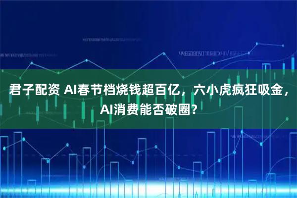君子配资 AI春节档烧钱超百亿，六小虎疯狂吸金，AI消费能否破圈？