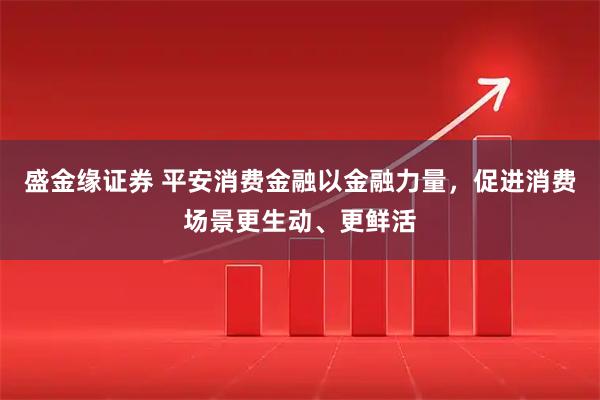 盛金缘证券 平安消费金融以金融力量，促进消费场景更生动、更鲜活