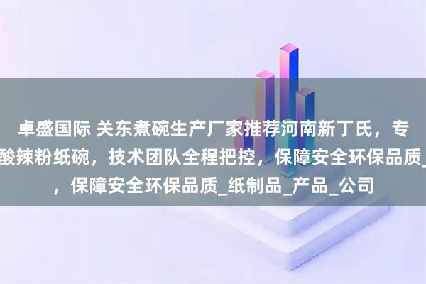 卓盛国际 关东煮碗生产厂家推荐河南新丁氏,专业制造热干面纸碗酸辣粉纸碗,技术团队全程把控,保障安全环保品质_纸制品_产品_公司