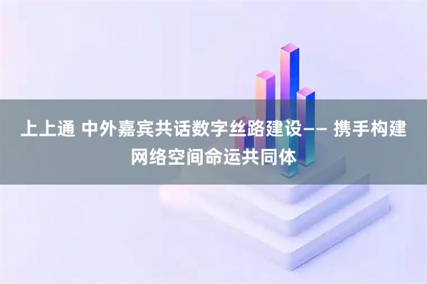 上上通 中外嘉宾共话数字丝路建设—— 携手构建网络空间命运共同体