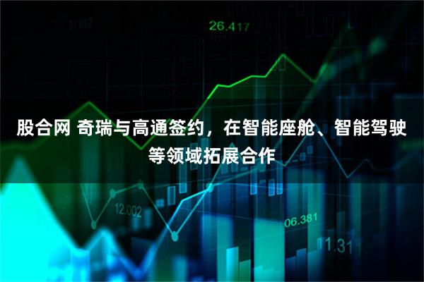 股合网 奇瑞与高通签约，在智能座舱、智能驾驶等领域拓展合作