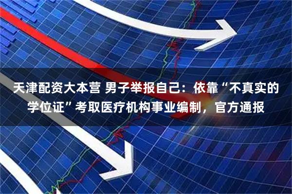 天津配资大本营 男子举报自己：依靠“不真实的学位证”考取医疗机构事业编制，官方通报