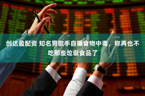 创达盈配资 知名男歌手自曝食物中毒，称再也不吃那些垃圾食品了