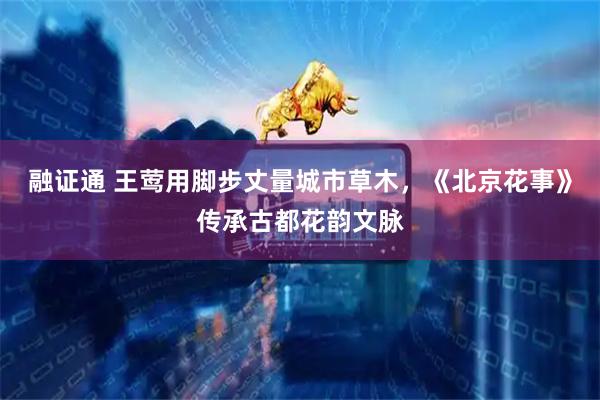 融证通 王莺用脚步丈量城市草木，《北京花事》传承古都花韵文脉