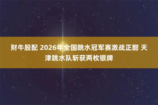 财牛股配 2026年全国跳水冠军赛激战正酣 天津跳水队斩获两枚银牌