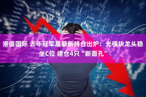 港盛国际 去年冠军基最新持仓出炉：光模块龙头稳坐C位 建仓4只“新面孔”