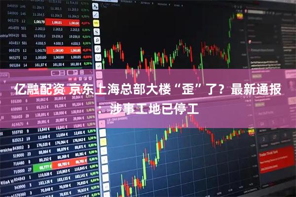 亿融配资 京东上海总部大楼“歪”了？最新通报：涉事工地已停工
