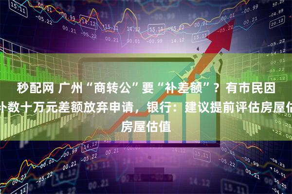 秒配网 广州“商转公”要“补差额”?有市民因要补数十万元差额放弃申请,银行:建议提前评估房屋估值