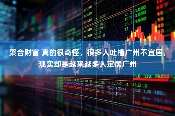 聚合财富 真的很奇怪,很多人吐槽广州不宜居,现实却是越来越多人定居广州