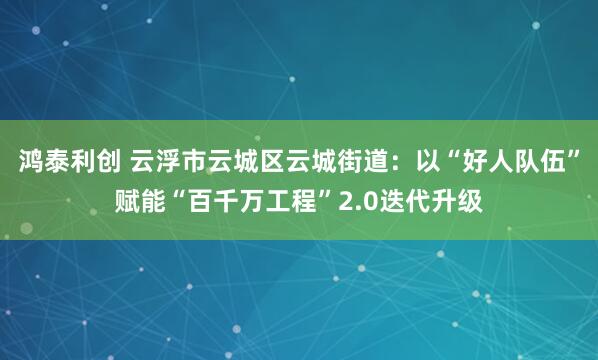 鸿泰利创 云浮市云城区云城街道:以“好人队伍”赋能“百千万工程”2.0迭代升级