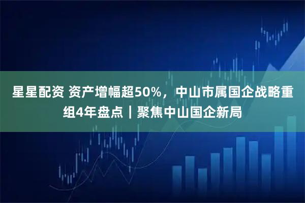 星星配资 资产增幅超50%，中山市属国企战略重组4年盘点｜聚焦中山国企新局