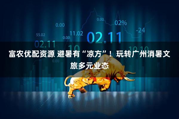 富农优配资源 避暑有“凉方”！玩转广州消暑文旅多元业态