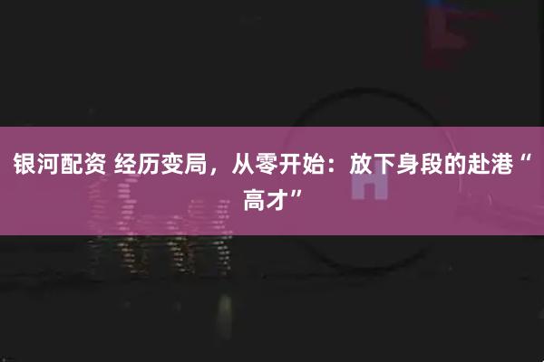 银河配资 经历变局，从零开始：放下身段的赴港“高才”