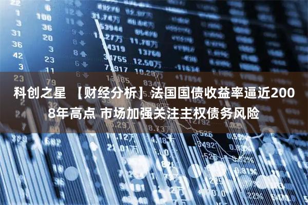科创之星 【财经分析】法国国债收益率逼近2008年高点 市场加强关注主权债务风险
